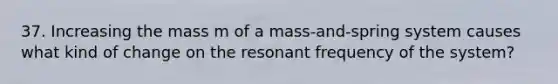 37. Increasing the mass m of a mass-and-spring system causes what kind of change on the resonant frequency of the system?