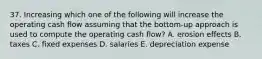 37. Increasing which one of the following will increase the operating cash flow assuming that the bottom-up approach is used to compute the operating cash flow? A. erosion effects B. taxes C. fixed expenses D. salaries E. depreciation expense