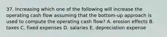 37. Increasing which one of the following will increase the operating cash flow assuming that the bottom-up approach is used to compute the operating cash flow? A. erosion effects B. taxes C. fixed expenses D. salaries E. depreciation expense