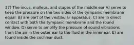 37) The incus, malleus, and stapes of the middle ear A) serve to keep the pressure on the two sides of the tympanic membrane equal. B) are part of the vestibular apparatus. C) are in direct contact with both the tympanic membrane and the round window. D) serve to amplify the pressure of sound vibrations from the air in the outer ear to the fluid in the inner ear. E) are found inside the cochlear duct.