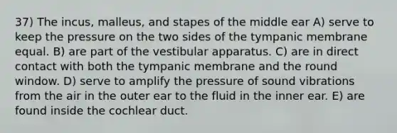 37) The incus, malleus, and stapes of the middle ear A) serve to keep the pressure on the two sides of the tympanic membrane equal. B) are part of the vestibular apparatus. C) are in direct contact with both the tympanic membrane and the round window. D) serve to amplify the pressure of sound vibrations from the air in the outer ear to the fluid in the inner ear. E) are found inside the cochlear duct.