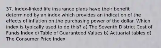 37. Index-linked life insurance plans have their benefit determined by an index which provides an indication of the effects of inflation on the purchasing power of the dollar. Which index is typically used to do this? a) The Seventh District Cost of Funds Index c) Table of Guaranteed Values b) Actuarial tables d) The Consumer Price Index