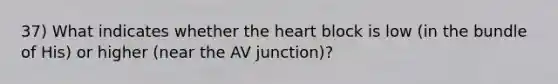 37) What indicates whether the heart block is low (in the bundle of His) or higher (near the AV junction)?