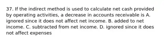 37. If the indirect method is used to calculate net cash provided by operating activities, a decrease in accounts receivable is A. ignored since it does not affect net income. B. added to net income. C. subtracted from net income. D. ignored since it does not affect expenses