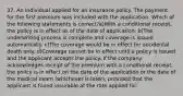 37. An individual applied for an insurance policy. The payment for the first premium was included with the application. Which of the following statements is correct?a)With a conditional receipt, the policy is in effect as of the date of application. b)The underwriting process is complete and coverage is issued automatically. c)The coverage would be in effect for accidental death only. d)Coverage cannot be in effect until a policy is issued and the applicant accepts the policy. If the company acknowledges receipt of the premium with a conditional receipt, the policy is in effect on the date of the application or the date of the medical exam (whichever is later), provided that the applicant is found insurable at the rate applied for.