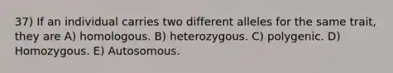 37) If an individual carries two different alleles for the same trait, they are A) homologous. B) heterozygous. C) polygenic. D) Homozygous. E) Autosomous.