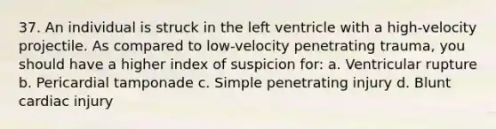 37. An individual is struck in the left ventricle with a high-velocity projectile. As compared to low-velocity penetrating trauma, you should have a higher index of suspicion for: a. Ventricular rupture b. Pericardial tamponade c. Simple penetrating injury d. Blunt cardiac injury