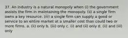 37. An industry is a natural monopoly when (i) the government assists the firm in maintaining the monopoly. (ii) a single firm owns a key resource. (iii) a single firm can supply a good or service to an entire market at a smaller cost than could two or more firms. a. (ii) only b. (iii) only c. (i) and (ii) only d. (ii) and (iii) only