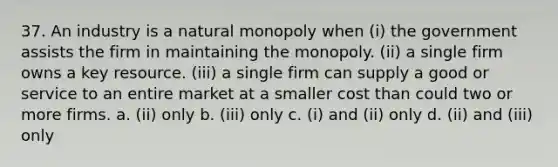 37. An industry is a natural monopoly when (i) the government assists the firm in maintaining the monopoly. (ii) a single firm owns a key resource. (iii) a single firm can supply a good or service to an entire market at a smaller cost than could two or more firms. a. (ii) only b. (iii) only c. (i) and (ii) only d. (ii) and (iii) only