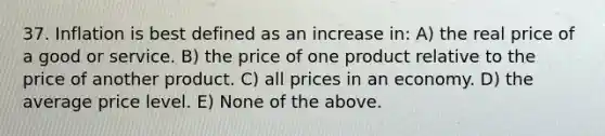 37. Inflation is best defined as an increase in: A) the real price of a good or service. B) the price of one product relative to the price of another product. C) all prices in an economy. D) the average price level. E) None of the above.