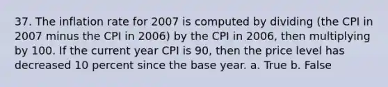 37. The inflation rate for 2007 is computed by dividing (the CPI in 2007 minus the CPI in 2006) by the CPI in 2006, then multiplying by 100. If the current year CPI is 90, then the price level has decreased 10 percent since the base year. a. True b. False