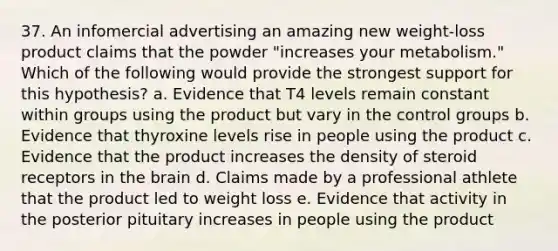 37. An infomercial advertising an amazing new weight-loss product claims that the powder "increases your metabolism." Which of the following would provide the strongest support for this hypothesis? a. Evidence that T4 levels remain constant within groups using the product but vary in the control groups b. Evidence that thyroxine levels rise in people using the product c. Evidence that the product increases the density of steroid receptors in <a href='https://www.questionai.com/knowledge/kLMtJeqKp6-the-brain' class='anchor-knowledge'>the brain</a> d. Claims made by a professional athlete that the product led to weight loss e. Evidence that activity in the posterior pituitary increases in people using the product