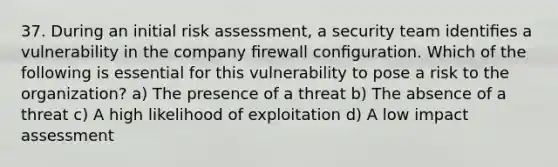 37. During an initial risk assessment, a security team identiﬁes a vulnerability in the company ﬁrewall conﬁguration. Which of the following is essential for this vulnerability to pose a risk to the organization? a) The presence of a threat b) The absence of a threat c) A high likelihood of exploitation d) A low impact assessment