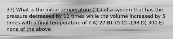 37) What is the initial temperature (°C) of a system that has the pressure decreased by 10 times while the volume increased by 5 times with a final temperature of ? A) 27 B) 75 C) -198 D) 300 E) none of the above