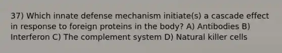 37) Which innate defense mechanism initiate(s) a cascade effect in response to foreign proteins in the body? A) Antibodies B) Interferon C) The complement system D) Natural killer cells