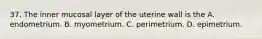 37. The inner mucosal layer of the uterine wall is the A. endometrium. B. myometrium. C. perimetrium. D. epimetrium.