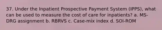 37. Under the Inpatient Prospective Payment System (IPPS), what can be used to measure the cost of care for inpatients? a. MS-DRG assignment b. RBRVS c. Case-mix index d. SOI-ROM