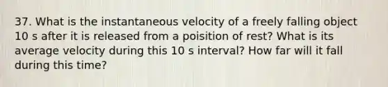 37. What is the instantaneous velocity of a freely falling object 10 s after it is released from a poisition of rest? What is its average velocity during this 10 s interval? How far will it fall during this time?