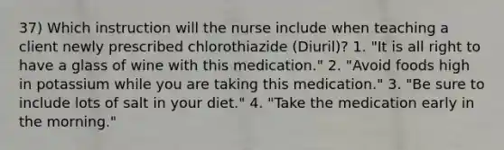 37) Which instruction will the nurse include when teaching a client newly prescribed chlorothiazide (Diuril)? 1. "It is all right to have a glass of wine with this medication." 2. "Avoid foods high in potassium while you are taking this medication." 3. "Be sure to include lots of salt in your diet." 4. "Take the medication early in the morning."