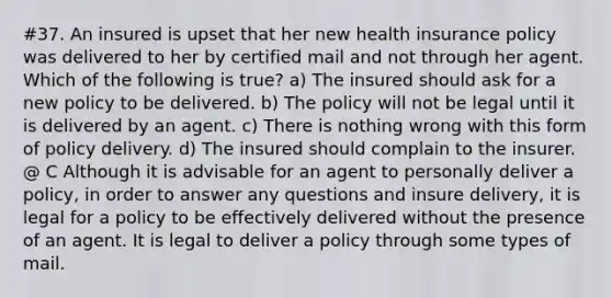 #37. An insured is upset that her new health insurance policy was delivered to her by certified mail and not through her agent. Which of the following is true? a) The insured should ask for a new policy to be delivered. b) The policy will not be legal until it is delivered by an agent. c) There is nothing wrong with this form of policy delivery. d) The insured should complain to the insurer. @ C Although it is advisable for an agent to personally deliver a policy, in order to answer any questions and insure delivery, it is legal for a policy to be effectively delivered without the presence of an agent. It is legal to deliver a policy through some types of mail.