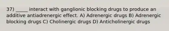 37) _____ interact with ganglionic blocking drugs to produce an additive antiadrenergic effect. A) Adrenergic drugs B) Adrenergic blocking drugs C) Cholinergic drugs D) Anticholinergic drugs