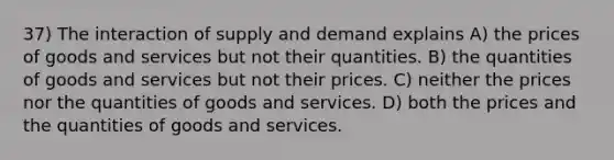 37) The interaction of supply and demand explains A) the prices of goods and services but not their quantities. B) the quantities of goods and services but not their prices. C) neither the prices nor the quantities of goods and services. D) both the prices and the quantities of goods and services.