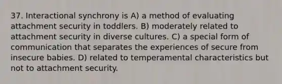 37. Interactional synchrony is A) a method of evaluating attachment security in toddlers. B) moderately related to attachment security in diverse cultures. C) a special form of communication that separates the experiences of secure from insecure babies. D) related to temperamental characteristics but not to attachment security.