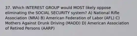 37. Which INTEREST GROUP would MOST likely oppose eliminating the SOCIAL SECURITY system? A) National Rifle Association (NRA) B) American Federation of Labor (AFL) C) Mothers Against Drunk Driving (MADD) D) American Association of Retired Persons (AARP)