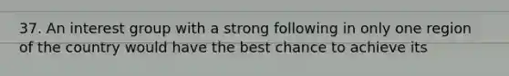 37. An interest group with a strong following in only one region of the country would have the best chance to achieve its