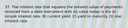 37. The interest rate that equates the present value of payments received from a debt instrument with its value today is the A) simple interest rate. B) current yield. C) yield to maturity. D) real interest rate.