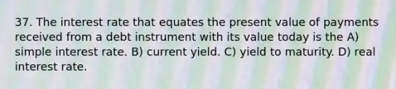 37. The interest rate that equates the present value of payments received from a debt instrument with its value today is the A) simple interest rate. B) current yield. C) yield to maturity. D) real interest rate.