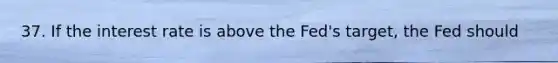37. If the interest rate is above the Fed's target, the Fed should
