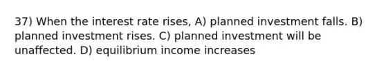 37) When the interest rate rises, A) planned investment falls. B) planned investment rises. C) planned investment will be unaffected. D) equilibrium income increases