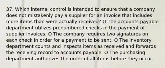 37. Which internal control is intended to ensure that a company does not mistakenly pay a supplier for an invoice that includes more items than were actually received? O The accounts payable department utilizes prenumbered checks in the payment of supplier invoices. O The company requires two signatures on each check in order for a payment to be sent. O The inventory department counts and inspects items as received and forwards the receiving record to accounts payable. O The purchasing department authorizes the order of all items before they occur.