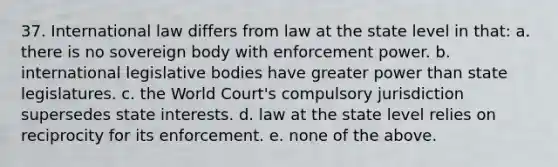 37. International law differs from law at the state level in that: a. there is no sovereign body with enforcement power. b. international legislative bodies have greater power than state legislatures. c. the World Court's compulsory jurisdiction supersedes state interests. d. law at the state level relies on reciprocity for its enforcement. e. none of the above.