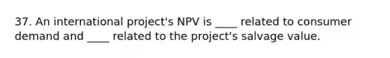 37. An international project's NPV is ____ related to consumer demand and ____ related to the project's salvage value.