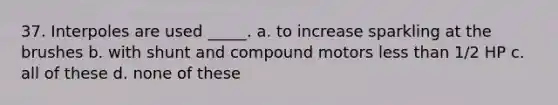 37. Interpoles are used _____. a. to increase sparkling at the brushes b. with shunt and compound motors less than 1/2 HP c. all of these d. none of these