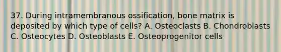 37. During intramembranous ossification, bone matrix is deposited by which type of cells? A. Osteoclasts B. Chondroblasts C. Osteocytes D. Osteoblasts E. Osteoprogenitor cells