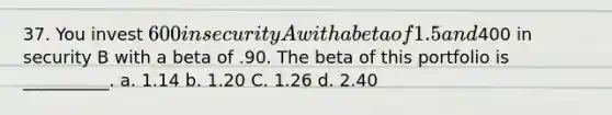 37. You invest 600 in security A with a beta of 1.5 and400 in security B with a beta of .90. The beta of this portfolio is __________. a. 1.14 b. 1.20 C. 1.26 d. 2.40