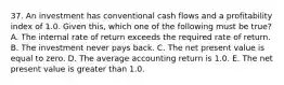 37. An investment has conventional cash flows and a profitability index of 1.0. Given this, which one of the following must be true? A. The internal rate of return exceeds the required rate of return. B. The investment never pays back. C. The net present value is equal to zero. D. The average accounting return is 1.0. E. The net present value is greater than 1.0.