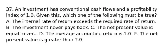 37. An investment has conventional cash flows and a profitability index of 1.0. Given this, which one of the following must be true? A. The internal rate of return exceeds the required rate of return. B. The investment never pays back. C. The net present value is equal to zero. D. The average accounting return is 1.0. E. The net present value is greater than 1.0.