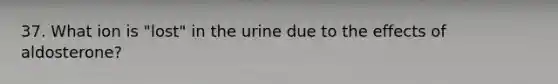 37. What ion is "lost" in the urine due to the effects of aldosterone?