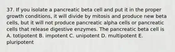 37. If you isolate a pancreatic beta cell and put it in the proper growth conditions, it will divide by mitosis and produce new beta cells, but it will not produce pancreatic alpha cells or pancreatic cells that release digestive enzymes. The pancreatic beta cell is A. totipotent B. impotent C. unipotent D. multipotent E. pluripotent