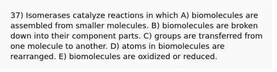 37) Isomerases catalyze reactions in which A) biomolecules are assembled from smaller molecules. B) biomolecules are broken down into their component parts. C) groups are transferred from one molecule to another. D) atoms in biomolecules are rearranged. E) biomolecules are oxidized or reduced.