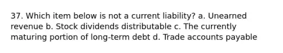 37. Which item below is not a current liability? a. Unearned revenue b. Stock dividends distributable c. The currently maturing portion of long-term debt d. Trade <a href='https://www.questionai.com/knowledge/kWc3IVgYEK-accounts-payable' class='anchor-knowledge'>accounts payable</a>