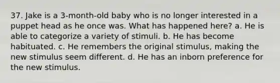 37. Jake is a 3-month-old baby who is no longer interested in a puppet head as he once was. What has happened here? a. He is able to categorize a variety of stimuli. b. He has become habituated. c. He remembers the original stimulus, making the new stimulus seem different. d. He has an inborn preference for the new stimulus.