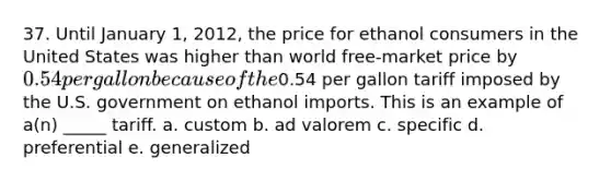 37. Until January 1, 2012, the price for ethanol consumers in the United States was higher than world free-market price by 0.54 per gallon because of the0.54 per gallon tariff imposed by the U.S. government on ethanol imports. This is an example of a(n) _____ tariff. a. custom b. ad valorem c. specific d. preferential e. generalized