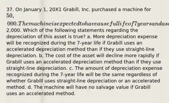 37. On January 1, 20X1 Grabill, Inc. purchased a machine for 50,000. The machine is expected to have a useful life of 7 years and a salvage value of2,000. Which of the following statements regarding the depreciation of this asset is true? a. More depreciation expense will be recognized during the 7-year life if Grabill uses an accelerated depreciation method than if they use straight-line depreciation. b. The cost of the asset will decline more rapidly if Grabill uses an accelerated depreciation method than if they use straight-line depreciation. c. The amount of depreciation expense recognized during the 7-year life will be the same regardless of whether Grabill uses straight-line depreciation or an accelerated method. d. The machine will have no salvage value if Grabill uses an accelerated method.