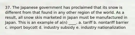 37. The Japanese government has proclaimed that its snow is different from that found in any other region of the world. As a result, all snow skis marketed in Japan must be manufactured in Japan. This is an example of a(n) ____. a. tariff b. nontariff barrier c. import boycott d. industry subsidy e. industry nationalization