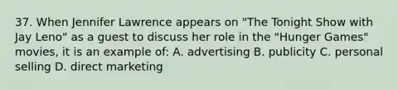 37. When Jennifer Lawrence appears on "The Tonight Show with Jay Leno" as a guest to discuss her role in the "Hunger Games" movies, it is an example of: A. advertising B. publicity C. personal selling D. direct marketing